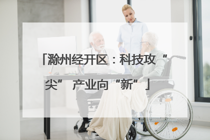 滁州经开区：科技攻“尖” 产业向“新”