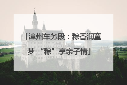 漳州车务段：粽香润童梦 “粽”享亲子情