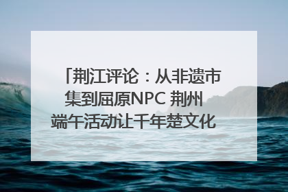 荆江评论：从非遗市集到屈原NPC 荆州端午活动让千年楚文化“破圈”生长