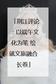 荆江评论：以端午文化为笔 绘就文旅融合长卷
