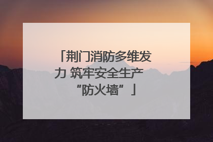 荆门消防多维发力 筑牢安全生产“防火墙”