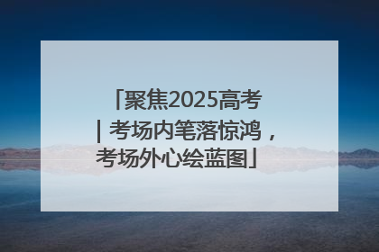 聚焦2025高考｜考场内笔落惊鸿，考场外心绘蓝图