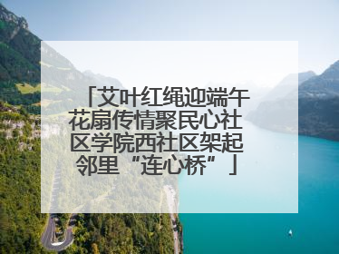 艾叶红绳迎端午花扇传情聚民心社区学院西社区架起邻里“连心桥”