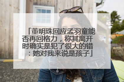 董明珠回应孟羽童能否再回格力，称其离开时确实是犯了很大的错：她对我来说是孩子