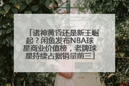 诸神黄昏还是新王崛起？闲鱼发布NBA球星商业价值榜，老牌球星持续占据销量前三