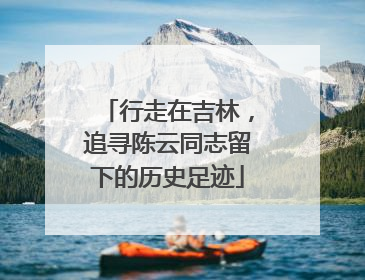 行走在吉林，追寻陈云同志留下的历史足迹