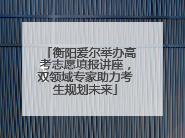 衡阳爱尔举办高考志愿填报讲座，双领域专家助力考生规划未来