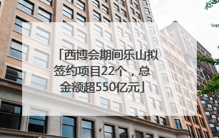 西博会期间乐山拟签约项目22个，总金额超550亿元