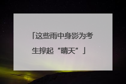 这些雨中身影为考生撑起“晴天”