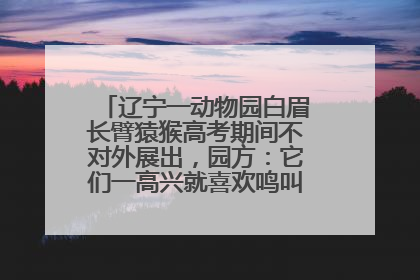 辽宁一动物园白眉长臂猿猴高考期间不对外展出，园方：它们一高兴就喜欢鸣叫，怕影响考试