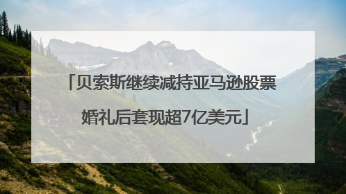 贝索斯继续减持亚马逊股票 婚礼后套现超7亿美元