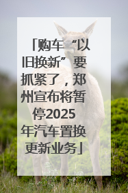 购车“以旧换新”要抓紧了，郑州宣布将暂停2025年汽车置换更新业务