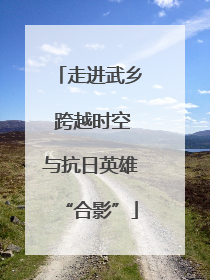 走进武乡 跨越时空与抗日英雄“合影”