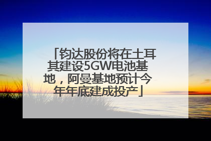 钧达股份将在土耳其建设5GW电池基地，阿曼基地预计今年年底建成投产