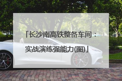 长沙南高铁整备车间：实战演练强能力(图)