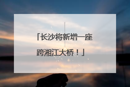 长沙将新增一座跨湘江大桥！