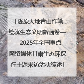 陇原大地青山作笔，绘就生态文明新画卷——2025年全国重点网络媒体甘肃生态环保行主题采访活动综述