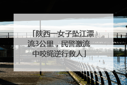 陕西一女子坠江漂流3公里，民警激流中咬绳逆行救人