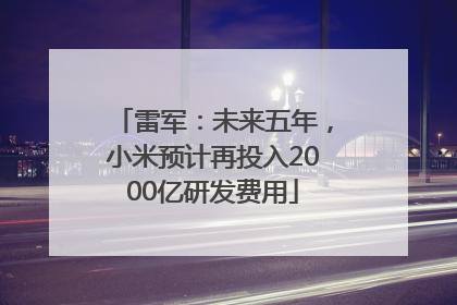 雷军：未来五年，小米预计再投入2000亿研发费用
