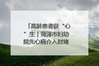 高龄患者获“心”生｜菏泽市妇幼院先心病介入封堵术实现技术突破