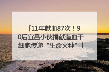 11年献血87次！90后宜昌小伙捐献造血干细胞传递“生命火种”