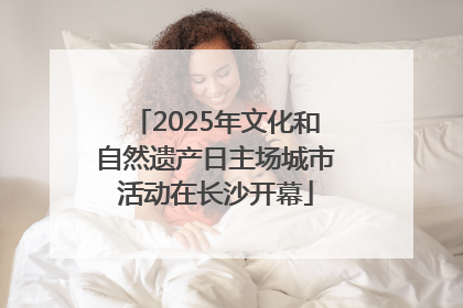 2025年文化和自然遗产日主场城市活动在长沙开幕