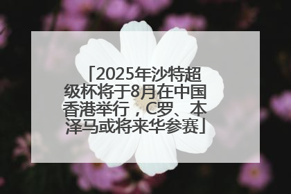 2025年沙特超级杯将于8月在中国香港举行，C罗、本泽马或将来华参赛