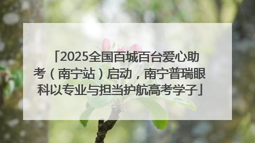 2025全国百城百台爱心助考（南宁站）启动，南宁普瑞眼科以专业与担当护航高考学子