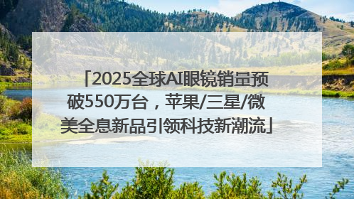 2025全球AI眼镜销量预破550万台，苹果/三星/微美全息新品引领科技新潮流