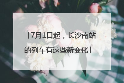 7月1日起，长沙南站的列车有这些新变化