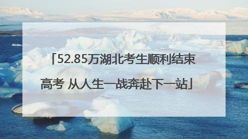52.85万湖北考生顺利结束高考 从人生一战奔赴下一站