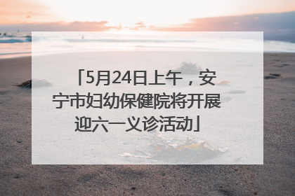 5月24日上午，安宁市妇幼保健院将开展迎六一义诊活动