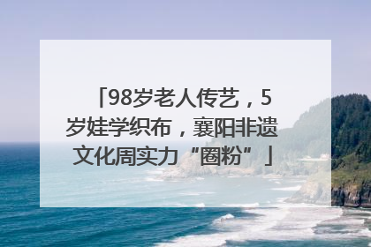 98岁老人传艺，5岁娃学织布，襄阳非遗文化周实力“圈粉”